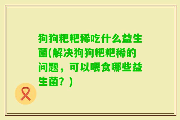 狗狗粑粑稀吃什么益生菌(解决狗狗粑粑稀的问题,可以喂食哪些益生菌?) 狗狗粑粑稀吃什么益生菌(解决狗狗粑粑稀的问题,可以喂食哪些益生菌?)