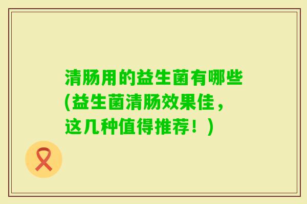 清肠用的益生菌有哪些(益生菌清肠效果佳,这几种值得推荐!) 清肠用的益生菌有哪些(益生菌清肠效果佳,这几种值得推荐!)