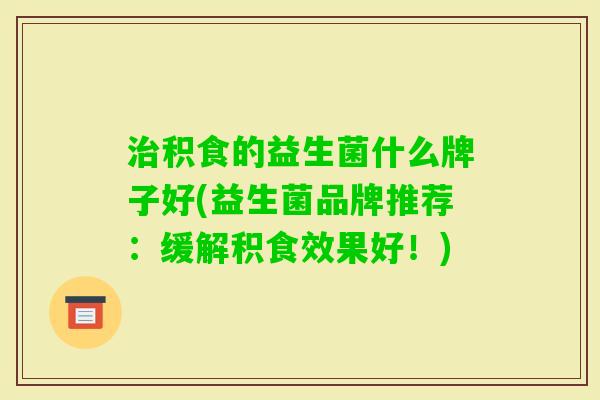 积食的益生菌什么牌子好(益生菌品牌推荐:缓解积食效果好!) 积食的益生菌什么牌子好(益生菌品牌推荐:缓解积食效果好!)