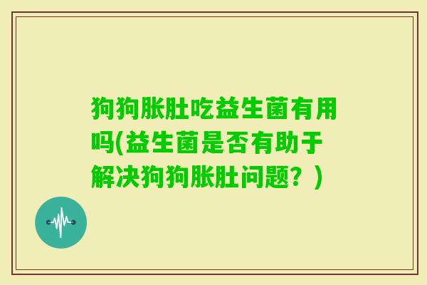 狗狗胀肚吃益生菌有用吗(益生菌是否有助于解决狗狗胀肚问题?) 狗狗胀肚吃益生菌有用吗(益生菌是否有助于解决狗狗胀肚问题?)