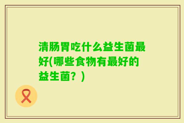 清肠胃吃什么益生菌好(哪些食物有好的益生菌?) 清肠胃吃什么益生菌好(哪些食物有好的益生菌?)