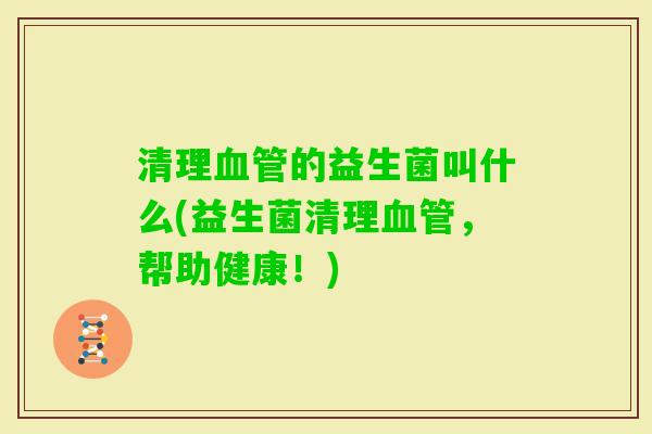 清理的益生菌叫什么(益生菌清理，帮助健康！)