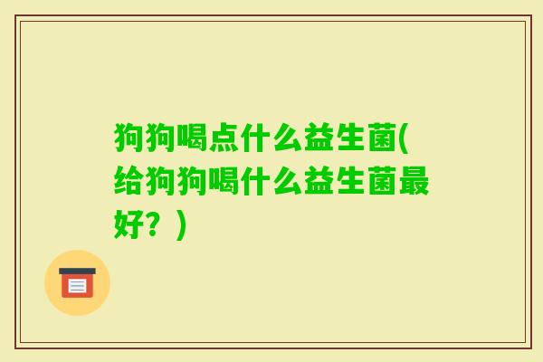 狗狗喝点什么益生菌(给狗狗喝什么益生菌好？)