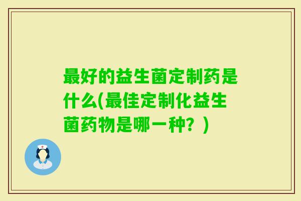 好的益生菌定制药是什么(佳定制化益生菌是哪一种?) 好的益生菌定制药是什么(佳定制化益生菌是哪一种?)
