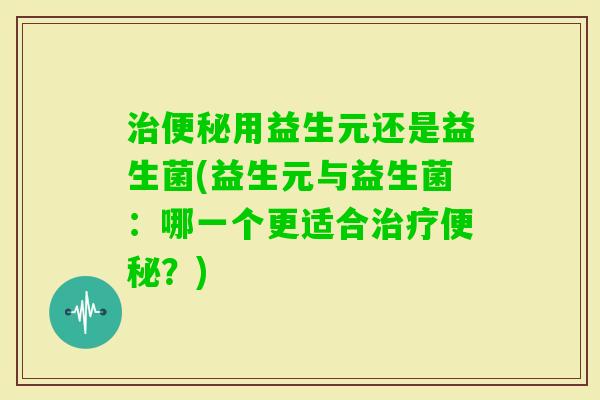 用益生元还是益生菌(益生元与益生菌：哪一个更适合？)