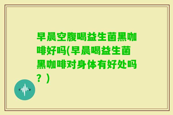 早晨空腹喝益生菌黑咖啡好吗(早晨喝益生菌黑咖啡对身体有好处吗？)