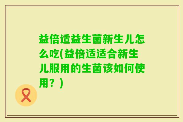 益倍适益生菌新生儿怎么吃(益倍适适合新生儿服用的生菌该如何使用?) 益倍适益生菌新生儿怎么吃(益倍适适合新生儿服用的生菌该如何使用?)