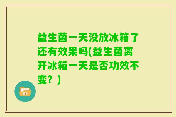 益生菌一天没放冰箱了还有效果吗(益生菌离开冰箱一天是否功效不变？)