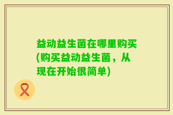 益动益生菌在哪里购买(购买益动益生菌,从现在开始很简单) 益动益生菌在哪里购买(购买益动益生菌,从现在开始很简单)