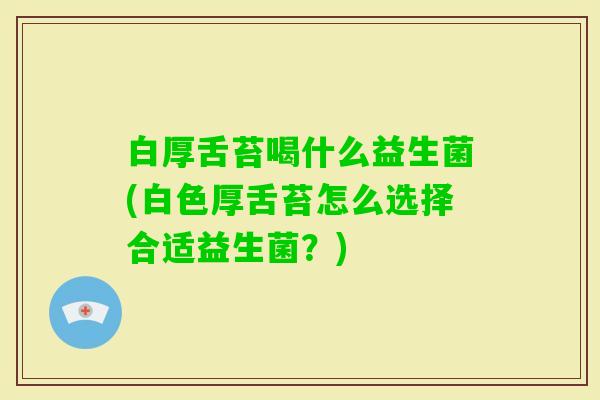 白厚舌苔喝什么益生菌(白色厚舌苔怎么选择合适益生菌？)