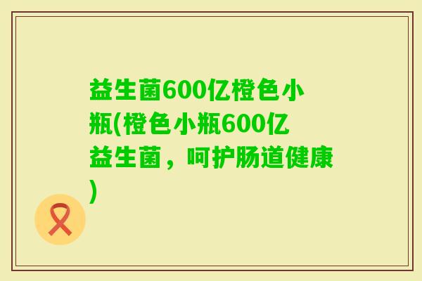 益生菌600亿橙色小瓶(橙色小瓶600亿益生菌，呵护肠道健康)