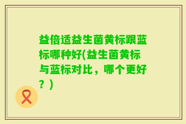 益倍适益生菌黄标跟蓝标哪种好(益生菌黄标与蓝标对比,哪个更好?) 益倍适益生菌黄标跟蓝标哪种好(益生菌黄标与蓝标对比,哪个更好?)