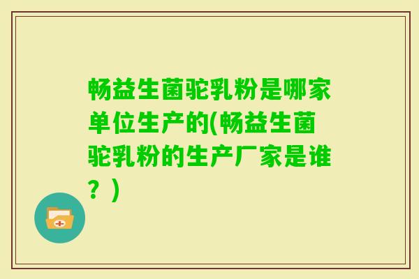畅益生菌驼乳粉是哪家单位生产的(畅益生菌驼乳粉的生产厂家是谁？)