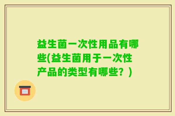 益生菌一次性用品有哪些(益生菌用于一次性产品的类型有哪些?) 益生菌一次性用品有哪些(益生菌用于一次性产品的类型有哪些?)