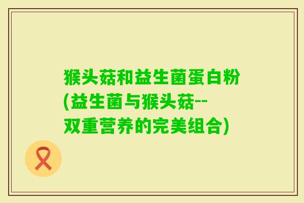猴头菇和益生菌蛋白粉(益生菌与猴头菇--双重营养的完美组合) 猴头菇和益生菌蛋白粉(益生菌与猴头菇--双重营养的完美组合)