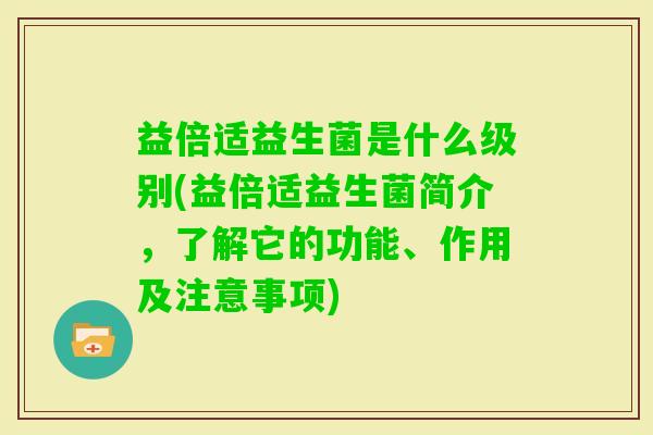 益倍适益生菌是什么级别(益倍适益生菌简介,了解它的功能、作用及注意事项) 益倍适益生菌是什么级别(益倍适益生菌简介,了解它的功能、作用及注意事项)