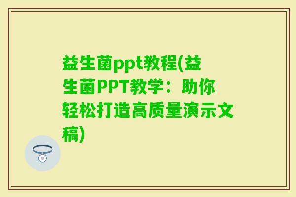 益生菌ppt教程(益生菌PPT教学：助你轻松打造高质量演示文稿)