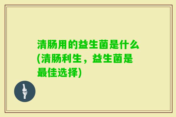 清肠用的益生菌是什么(清肠利生,益生菌是佳选择) 清肠用的益生菌是什么(清肠利生,益生菌是佳选择)