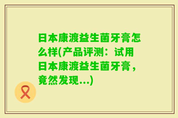 日本康渡益生菌牙膏怎么样(产品评测：试用日本康渡益生菌牙膏，竟然发现...)