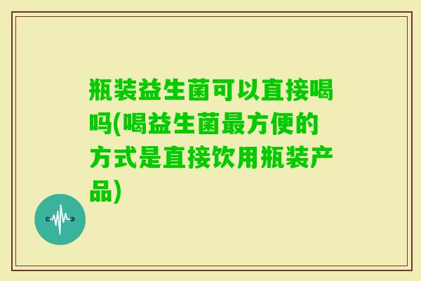 瓶装益生菌可以直接喝吗(喝益生菌方便的方式是直接饮用瓶装产品) 瓶装益生菌可以直接喝吗(喝益生菌方便的方式是直接饮用瓶装产品)