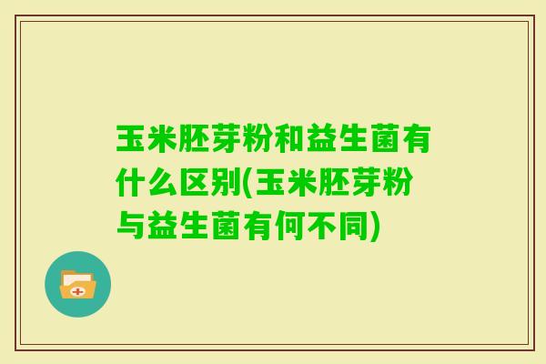 玉米胚芽粉和益生菌有什么区别(玉米胚芽粉与益生菌有何不同) 玉米胚芽粉和益生菌有什么区别(玉米胚芽粉与益生菌有何不同)