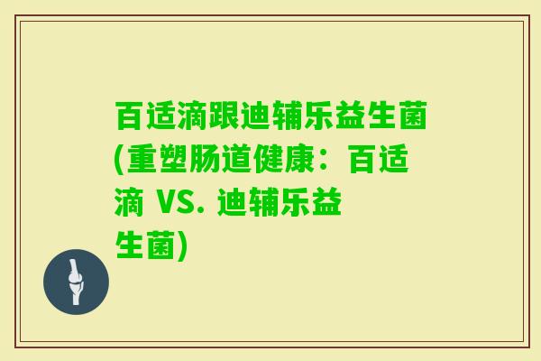 百适滴跟迪辅乐益生菌(重塑肠道健康:百适滴 VS. 迪辅乐益生菌) 百适滴跟迪辅乐益生菌(重塑肠道健康:百适滴 VS. 迪辅乐益生菌)