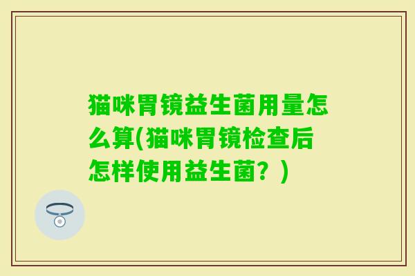 猫咪胃镜益生菌用量怎么算(猫咪胃镜检查后怎样使用益生菌?) 猫咪胃镜益生菌用量怎么算(猫咪胃镜检查后怎样使用益生菌?)