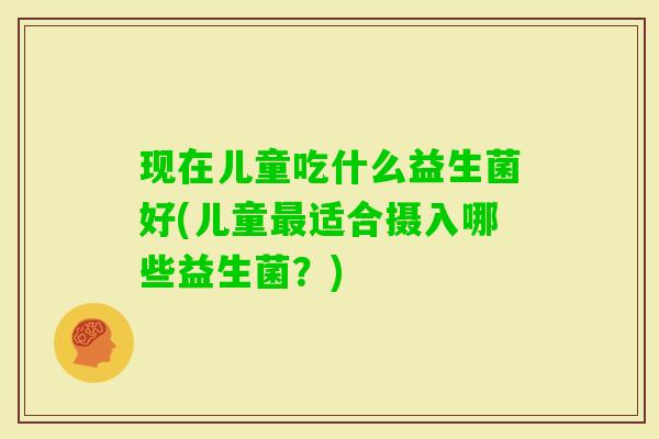 现在儿童吃什么益生菌好(儿童适合摄入哪些益生菌?) 现在儿童吃什么益生菌好(儿童适合摄入哪些益生菌?)