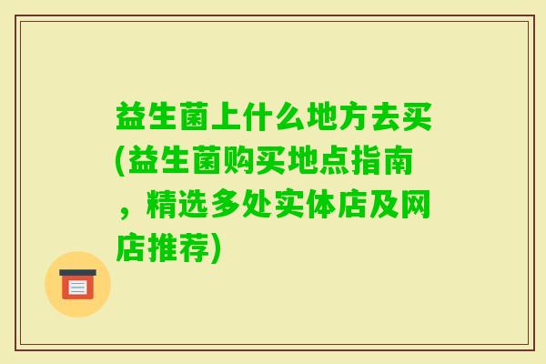 益生菌上什么地方去买(益生菌购买地点指南,精选多处实体店及网店推荐) 益生菌上什么地方去买(益生菌购买地点指南,精选多处实体店及网店推荐)