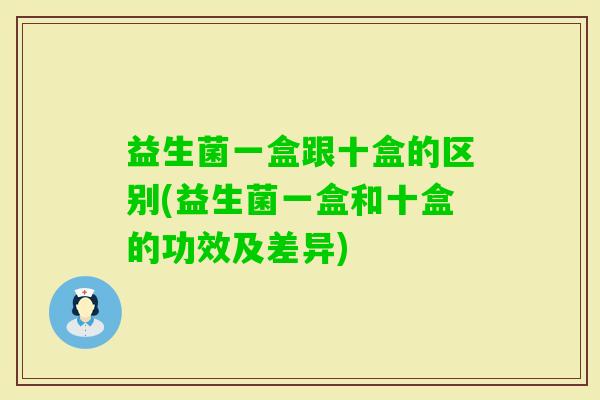 益生菌一盒跟十盒的区别(益生菌一盒和十盒的功效及差异) 益生菌一盒跟十盒的区别(益生菌一盒和十盒的功效及差异)