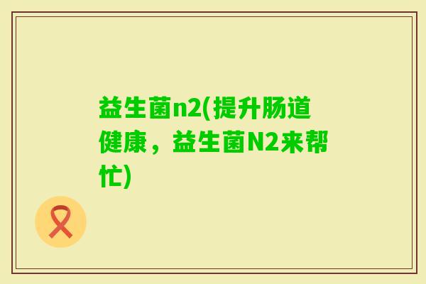 益生菌n2(提升肠道健康,益生菌N2来帮忙) 益生菌n2(提升肠道健康,益生菌N2来帮忙)