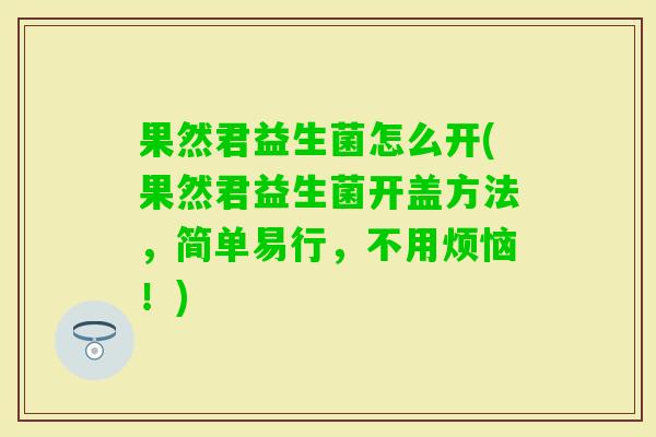 果然君益生菌怎么开(果然君益生菌开盖方法,简单易行,不用烦恼!) 果然君益生菌怎么开(果然君益生菌开盖方法,简单易行,不用烦恼!)