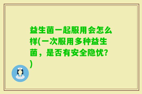 益生菌一起服用会怎么样(一次服用多种益生菌,是否有安全隐忧?) 益生菌一起服用会怎么样(一次服用多种益生菌,是否有安全隐忧?)
