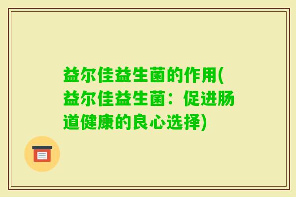 益尔佳益生菌的作用(益尔佳益生菌:促进肠道健康的良心选择) 益尔佳益生菌的作用(益尔佳益生菌:促进肠道健康的良心选择)