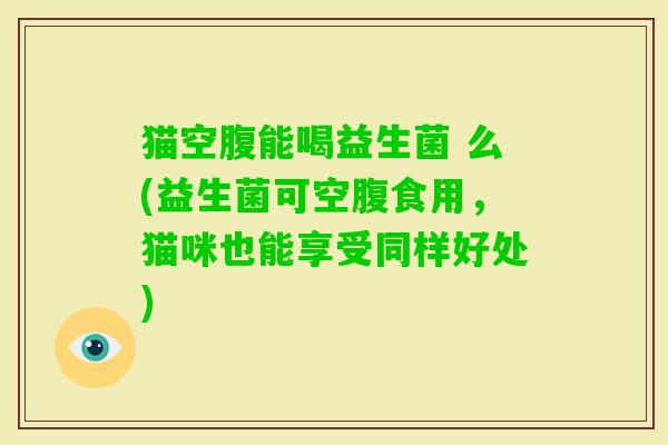猫空腹能喝益生菌 么(益生菌可空腹食用,猫咪也能享受同样好处) 猫空腹能喝益生菌 么(益生菌可空腹食用,猫咪也能享受同样好处)
