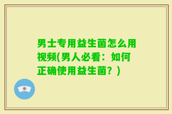 男士专用益生菌怎么用视频(男人必看：如何正确使用益生菌？)