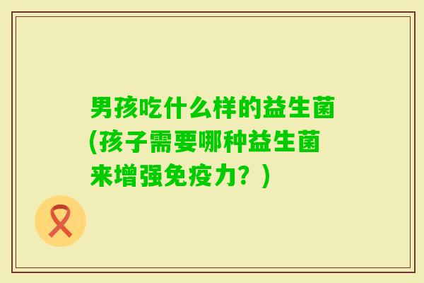 男孩吃什么样的益生菌(孩子需要哪种益生菌来增强力?) 男孩吃什么样的益生菌(孩子需要哪种益生菌来增强力?)