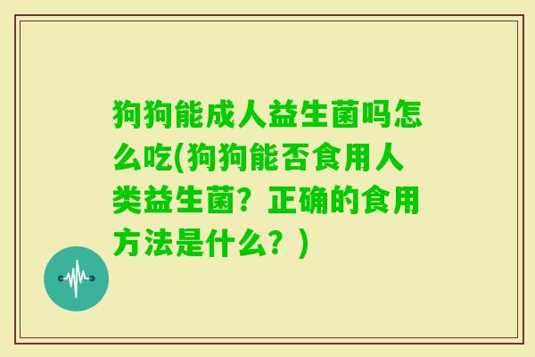 狗狗能成人益生菌吗怎么吃(狗狗能否食用人类益生菌？正确的食用方法是什么？)