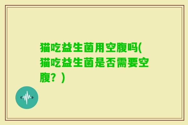 猫吃益生菌用空腹吗(猫吃益生菌是否需要空腹?) 猫吃益生菌用空腹吗(猫吃益生菌是否需要空腹?)