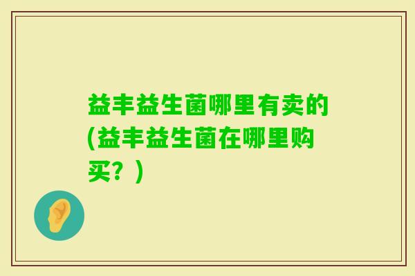 益丰益生菌哪里有卖的(益丰益生菌在哪里购买?) 益丰益生菌哪里有卖的(益丰益生菌在哪里购买?)