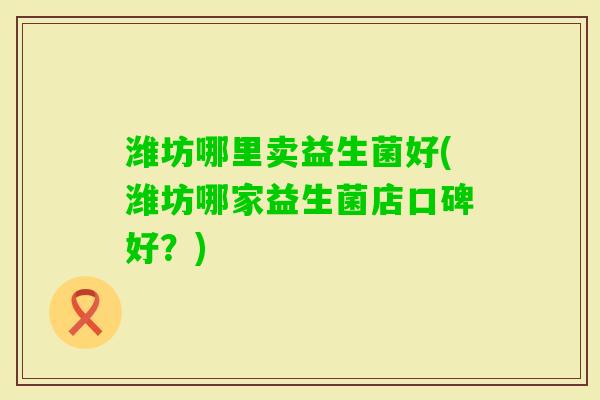 潍坊哪里卖益生菌好(潍坊哪家益生菌店口碑好?) 潍坊哪里卖益生菌好(潍坊哪家益生菌店口碑好?)