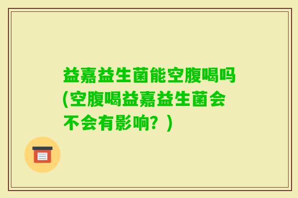 益嘉益生菌能空腹喝吗(空腹喝益嘉益生菌会不会有影响?) 益嘉益生菌能空腹喝吗(空腹喝益嘉益生菌会不会有影响?)