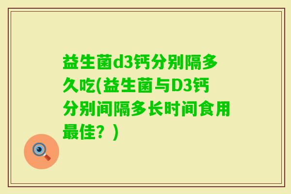 益生菌d3钙分别隔多久吃(益生菌与D3钙分别间隔多长时间食用佳?) 益生菌d3钙分别隔多久吃(益生菌与D3钙分别间隔多长时间食用佳?)
