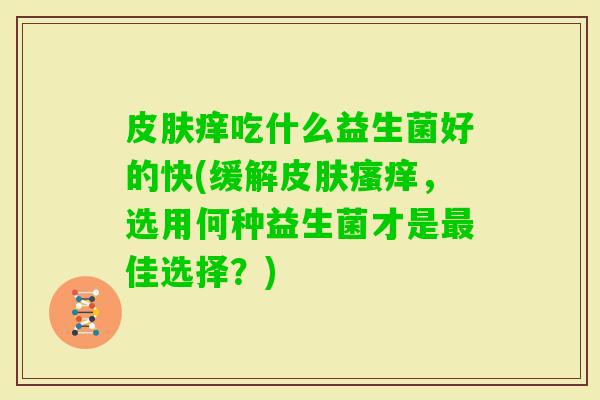 痒吃什么益生菌好的快(缓解,选用何种益生菌才是佳选择?) 痒吃什么益生菌好的快(缓解,选用何种益生菌才是佳选择?)