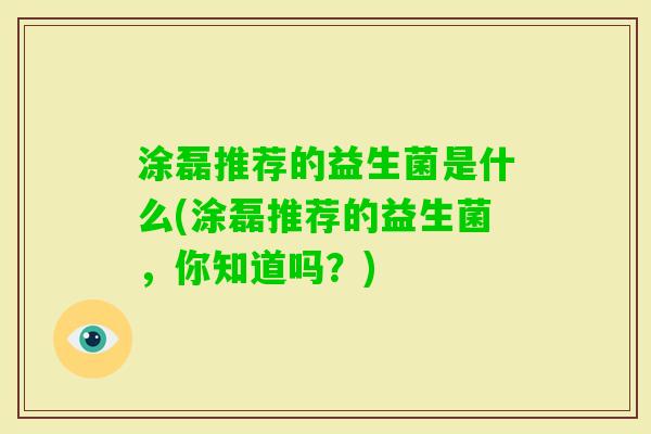 涂磊推荐的益生菌是什么(涂磊推荐的益生菌,你知道吗?) 涂磊推荐的益生菌是什么(涂磊推荐的益生菌,你知道吗?)