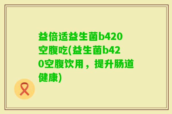 益倍适益生菌b420空腹吃(益生菌b420空腹饮用,提升肠道健康) 益倍适益生菌b420空腹吃(益生菌b420空腹饮用,提升肠道健康)