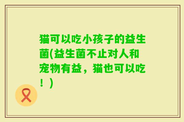 猫可以吃小孩子的益生菌(益生菌不止对人和宠物有益,猫也可以吃!) 猫可以吃小孩子的益生菌(益生菌不止对人和宠物有益,猫也可以吃!)