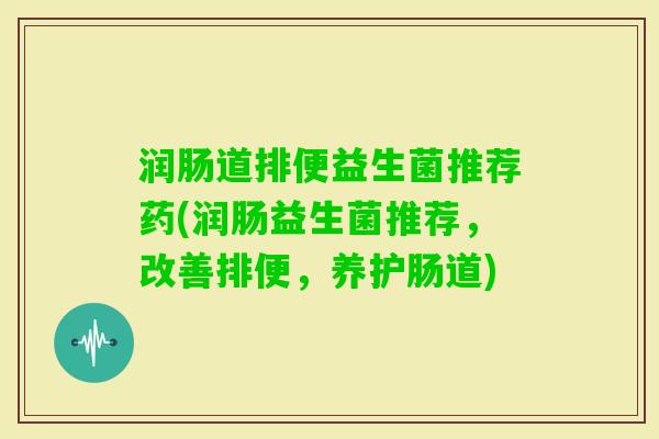 润肠道排便益生菌推荐药(润肠益生菌推荐,改善排便,养护肠道) 润肠道排便益生菌推荐药(润肠益生菌推荐,改善排便,养护肠道)