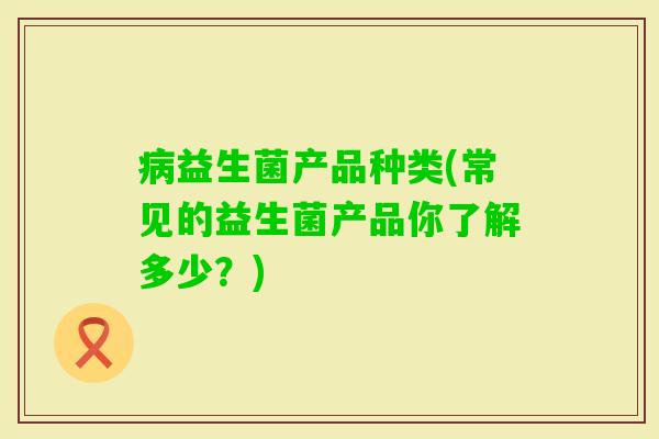 益生菌产品种类(常见的益生菌产品你了解多少?) 益生菌产品种类(常见的益生菌产品你了解多少?)