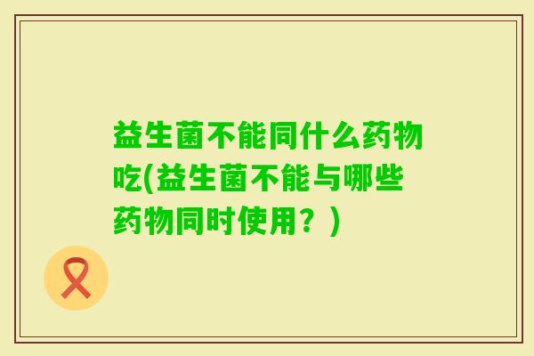 益生菌不能同什么吃(益生菌不能与哪些同时使用?) 益生菌不能同什么吃(益生菌不能与哪些同时使用?)